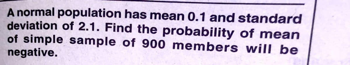A normal population has mean 0.1 and standard
deviation of 2.1. Find the probability of mean
of simple sample of 900 members will be
negative.
