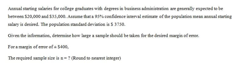 Annual starting salaries for college graduates with degrees in business administration are generally expected to be
between $20,000 and $35,000. Assume that a 95% confidence interval estimate of the population mean annual starting
salary is desired. The population standard deviation is $ 3750.
Given the information, determine how large a sample should be taken for the desired margin of error.
For a margin of error of ± $400,
The required sample size is n= ? (Round to nearest integer)