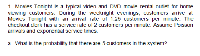 1. Movies Tonight is a typical video and DVD movie rental outlet for home
viewing customers. During the weeknight evenings, customers arrive at
Movies Tonight with an arrival rate of 1.25 customers per minute. The
checkout clerk has a service rate of 2 customers per minute. Assume Poisson
arrivals and exponential service times.
a. What is the probability that there are 5 customers in the system?

