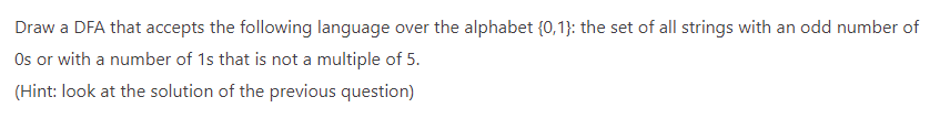 Draw a DFA that accepts the following language over the alphabet (0,1}: the set of all strings with an odd number of
Os or with a number of 1s that is not a multiple of 5.
(Hint: look at the solution of the previous question)