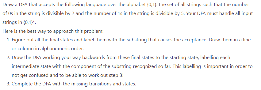 Draw a DFA that accepts the following language over the alphabet {0,1}: the set of all strings such that the number
of Os in the string is divisible by 2 and the number of 1s in the string is divisible by 5. Your DFA must handle all input
strings in {0,1}*.
Here is the best way to approach this problem:
1. Figure out all the final states and label them with the substring that causes the acceptance. Draw them in a line
or column in alphanumeric order.
2. Draw the DFA working your way backwards from these final states to the starting state, labelling each
intermediate state with the component of the substring recognized so far. This labelling is important in order to
not get confused and to be able to work out step 3!
3. Complete the DFA with the missing transitions and states.