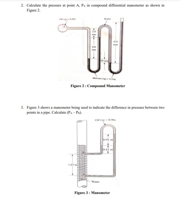 2. Calculate the pressure at point A, Pa in compound differential manometer as shown in
Figure 2.
Oil (sg = 0.90)
Water
125
mm
475
mm
250
mm
50 mm
Mercury (sg- 13.54)
Figure 2: Compound Manometer
3. Figure 3 shows a manometer being used to indicate the difference in pressure between two
points in a pipe. Calculate (PA – Pa).
Oil (sg = 0.90)
0.91 m
0.61 m
1.83 m
Water
Figure 3: Manometer
