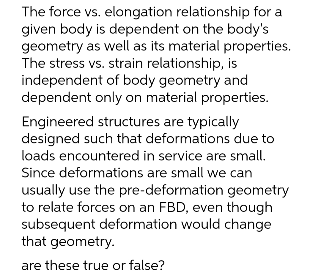 The force vs. elongation relationship for a
given body is dependent on the body's
geometry as well as its material properties.
The stress vs. strain relationship, is
independent of body geometry and
dependent only on material properties.
Engineered structures are typically
designed such that deformations due to
loads encountered in service are small.
Since deformations are small we can
usually use the pre-deformation geometry
to relate forces on an FBD, even though
subsequent deformation would change
that geometry.
are these true or false?
