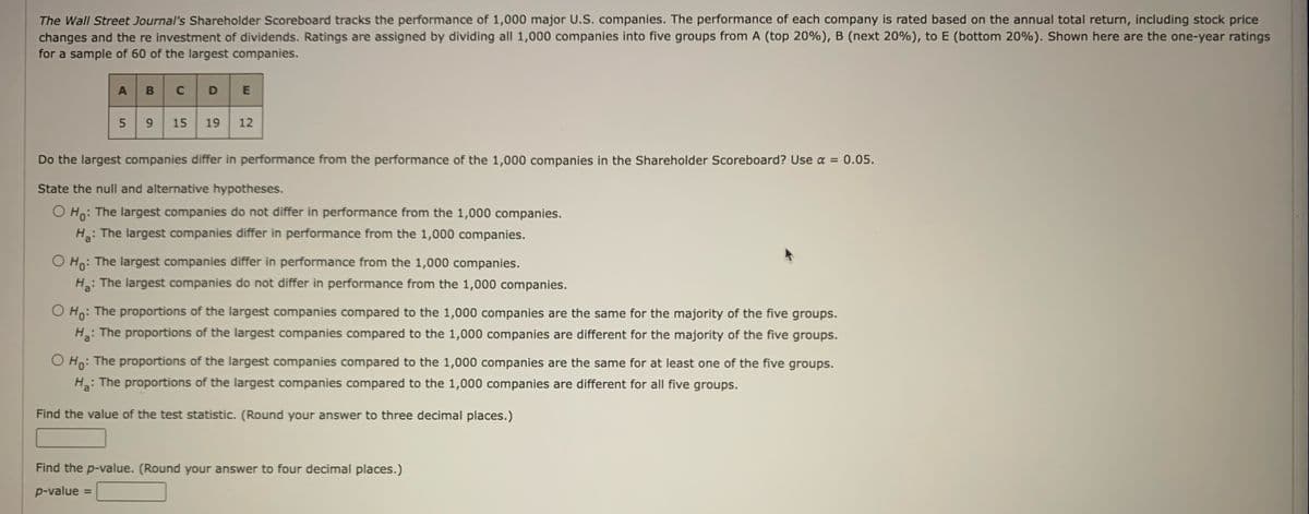 The Wall Street Journal's Shareholder Scoreboard tracks the performance of 1,000 major U.S. companies. The performance of each company is rated based on the annual total return, including stock price
changes and the re investment of dividends. Ratings are assigned by dividing all 1,000 companies into five groups from A (top 20%), B (next 20%), to E (bottom 20%). Shown here are the one-year ratings
for a sample of 60 of the largest companies.
A
5
B
C D E
оно
9 15 19 12
Do the largest companies differ in performance from the performance of the 1,000 companies in the Shareholder Scoreboard? Use α = 0.05.
State the null and alternative hypotheses.
O Ho: The largest companies do not differ in performance from the 1,000 companies.
H₂:
: The largest companies differ in performance from the 1,000 companies.
O Ho: The largest companies differ in performance from the 1,000 companies.
Ha:
: The largest companies do not differ in performance from the 1,000 companies.
O Ho: The proportions of the largest companies compared to the 1,000 companies are the same for the majority of the five groups.
H₂: The proportions of the largest companies compared to the 1,000 companies are different for the majority of the five groups.
The proportions of the largest companies compared to the 1,000 companies are the same for at least one of the five groups.
H₂:
: The proportions of the largest companies compared to the 1,000 companies are different for all five groups.
Find the value of the test statistic. (Round your answer to three decimal places.)
Find the p-value. (Round your answer to four decimal places.)
p-value =