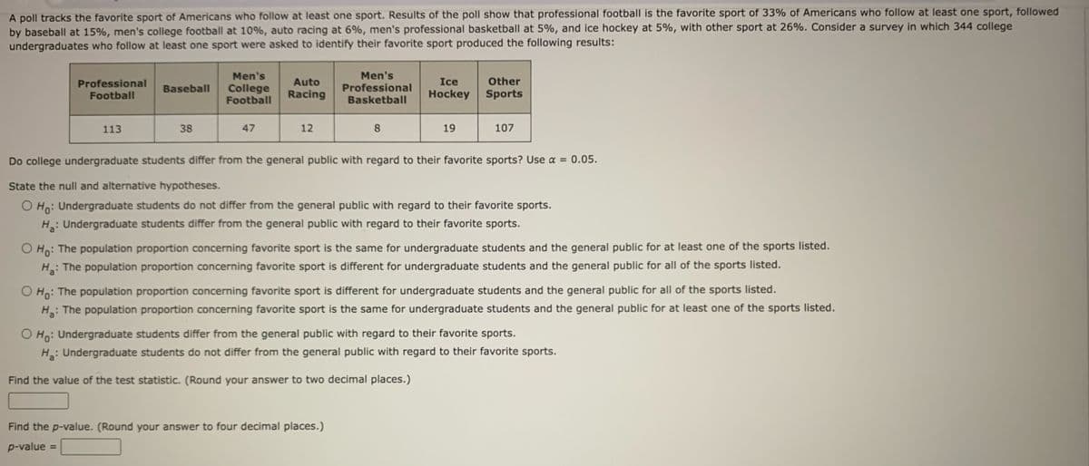 A poll tracks the favorite sport of Americans who follow at least one sport. Results of the poll show that professional football is the favorite sport of 33% of Americans who follow at least one sport, followed
by baseball at 15%, men's college football at 10%, auto racing at 6%, men's professional basketball at 5%, and ice hockey at 5%, with other sport at 26%. Consider a survey in which 344 college
undergraduates who follow at least one sport were asked to identify their favorite sport produced the following results:
Professional
Football
113
Baseball
38
Men's
College
Football
47
Auto
Racing
12
Men's
Professional
Basketball
8
Ice Other
Hockey Sports
Find the p-value. (Round your answer to four decimal places.)
p-value =
19
107
Do college undergraduate students differ from the general public with regard to their favorite sports? Use α = 0.05.
State the null and alternative hypotheses.
O Ho: Undergraduate students do not differ from the general public with regard to their favorite sports.
H₂: Undergraduate students differ from the general public with regard to their favorite sports.
O Ho: The population proportion concerning favorite sport is the same for undergraduate students and the general public for at least one of the sports listed.
H₂: The population proportion concerning favorite sport is different for undergraduate students and the general public for all of the sports listed.
O Ho: The population proportion concerning favorite sport is different for undergraduate students and the general public for all of the sports listed.
Ha:
: The population proportion concerning favorite sport is the same for undergraduate students and the general public for at least one of the sports listed.
O Ho: Undergraduate students differ from the general public with regard to their favorite sports.
H₂: Undergraduate students do not differ from the general public with regard to their favorite sports.
Find the value of the test statistic. (Round your answer to two decimal places.)