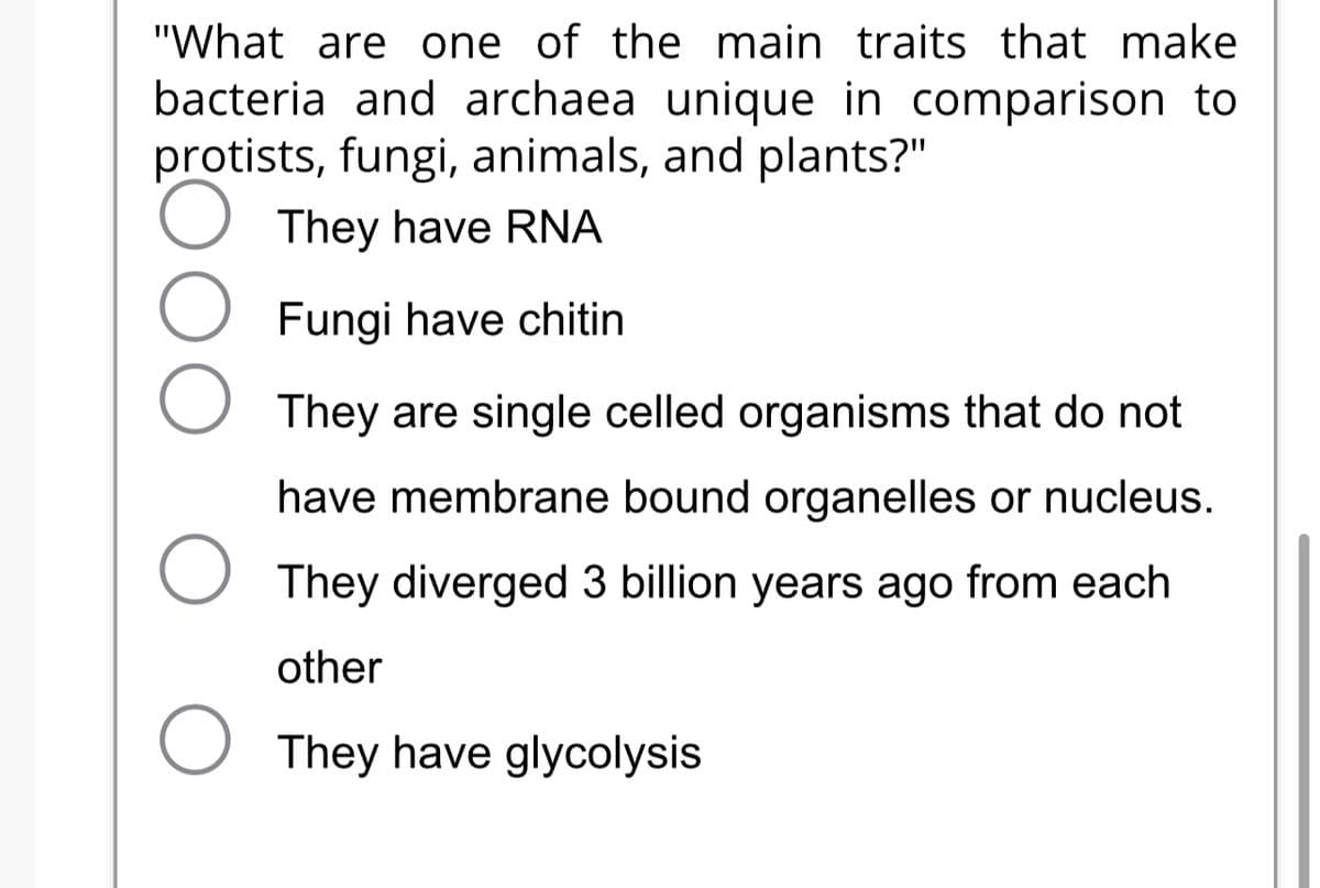 "What are one of the main traits that make
bacteria and archaea unique in comparison to
protists, fungi, animals, and plants?"
They have RNA
Fungi have chitin
They are single celled organisms that do not
have membrane bound organelles or nucleus.
O They diverged 3 billion years ago from each
other
O They have glycolysis