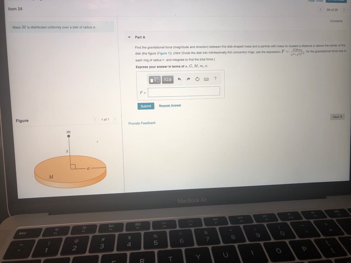 Item 24
Hide Timer
24 of 25
Mass M is distributed uniformly over a disk of radius a.
Constants
Part A
Find the gravitational force (magnitude and direction) between this disk-shaped mass and a particle with mass m located a distance r above the center of the
disk (the figure (Figure 1)) .(Hint: Divide the disk into infinitesimally thin concentric rings, use the expression F = DAM for the gravitational force due to
each ring of radius r, and integrate to find the total force.)
Express your answer in terms of a, G, M, m, z.
?
F =
Submit
Request Answer
Figure
1 of 1>
Provide Feedback
Next >
m
M
MacBook Air
DII
V11
80
88
F7
FS
F4
F3
esc
F2
FI
&
24
%
@
23
7
2
3
4.
1
P
R
T
Y
