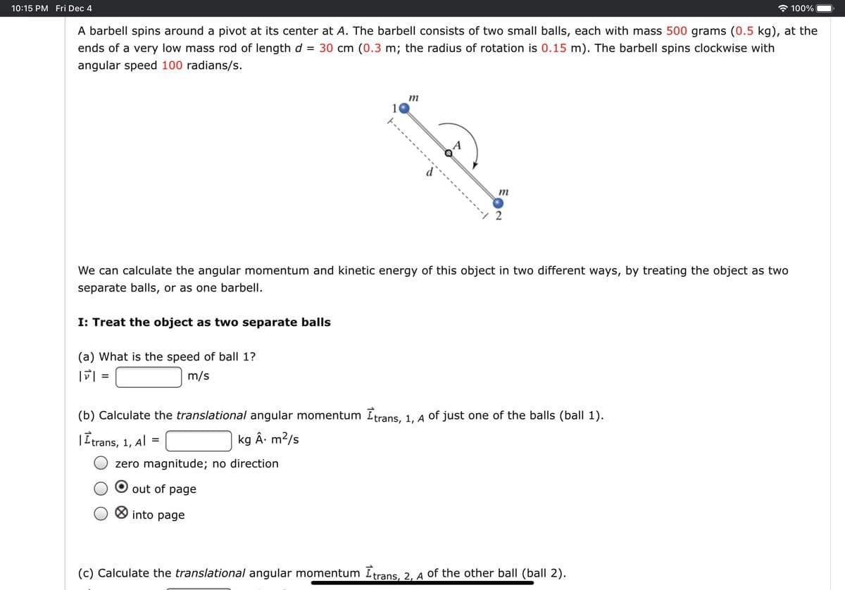 10:15 PM Fri Dec 4
100%
A barbell spins around a pivot at its center at A. The barbell consists of two small balls, each with mass 500 grams (0.5 kg), at the
ends of a very low mass rod of length d = 30 cm (0.3 m; the radius of rotation is 0.15 m). The barbell spins clockwise with
angular speed 100 radians/s.
m
10
m
2
We can calculate the angular momentum and kinetic energy of this object in two different ways, by treating the object as two
separate balls, or as one barbell.
I: Treat the object as two separate balls
(a) What is the speed of ball 1?
m/s
(b) Calculate the translational angular momentum Itrans, 1, A of just one of the balls (ball 1).
|Itrans, 1, Al =
kg Â. m?/s
zero magnitude; no direction
out of page
O into page
(c) Calculate the translational angular momentum Itrans, 2, A of the other ball (ball 2).
