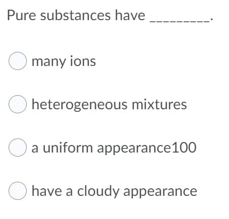 Pure substances have
O many ions
heterogeneous mixtures
a uniform appearance100
O have a cloudy appearance
