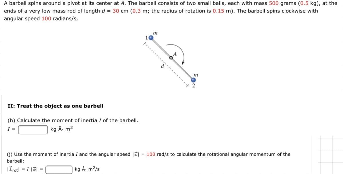 A barbell spins around a pivot at its center at A. The barbell consists of two small balls, each with mass 500 grams (0.5 kg), at the
ends of a very low mass rod of length d = 30 cm (0.3 m; the radius of rotation is 0.15 m). The barbell spins clockwise with
angular speed 100 radians/s.
m
m
II: Treat the object as one barbell
(h) Calculate the moment of inertia I of the barbell.
I =
kg Â. m2
(j) Use the moment of inertia I and the angular speed ||
= 100 rad/s to calculate the rotational angular momentum of the
barbell:
|Trotl = I || =
kg Â. m²/s
