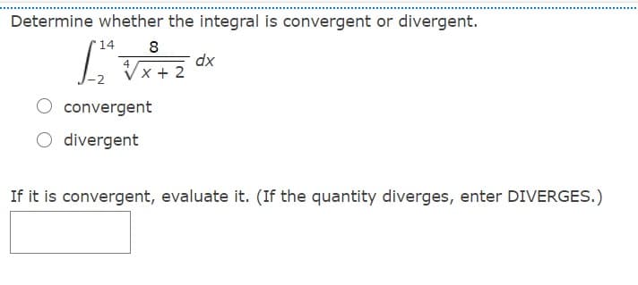 Determine whether the integral is convergent or divergent.
14
8
dx
4
Vx + 2
convergent
O divergent
If it is convergent, evaluate it. (If the quantity diverges, enter DIVERGES.)
