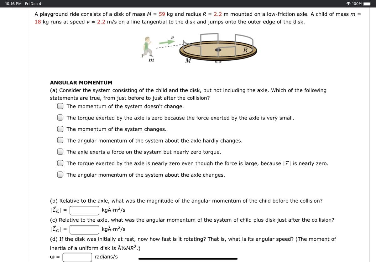 10:16 PM Fri Dec 4
100%
A playground ride consists of a disk of mass M = 59 kg and radius R = 2.2 m mounted on a low-friction axle. A child of mass m =
18 kg runs at speed v =
2.2 m/s on a line tangential to the disk and jumps onto the outer edge of the disk.
R
m
ANGULAR MOMENTUM
(a) Consider the system consisting of the child and the disk, but not including the axle. Which of the following
statements are true, from just before to just after the collision?
The momentum of the system doesn't change.
The torque exerted by the axle is zero because the force exerted by the axle is very small.
The momentum of the system changes.
The angular momentum of the system about the axle hardly changes.
The axle exerts a force on the system but nearly zero torque.
The torque exerted by the axle is nearly zero even though the force is large, because |F| is nearly zero.
The angular momentum of the system about the axle changes.
(b) Relative to the axle, what was the magnitude of the angular momentum of the child before the collision?
kgÂ m?/s
(c) Relative to the axle, what was the angular momentum of the system of child plus disk just after the collision?
kgÂ m?/s
(d) If the disk was initially at rest, now how fast is it rotating? That is, what is its angular speed? (The moment of
inertia of a uniform disk is Â½MR2.)
W =
radians/s
