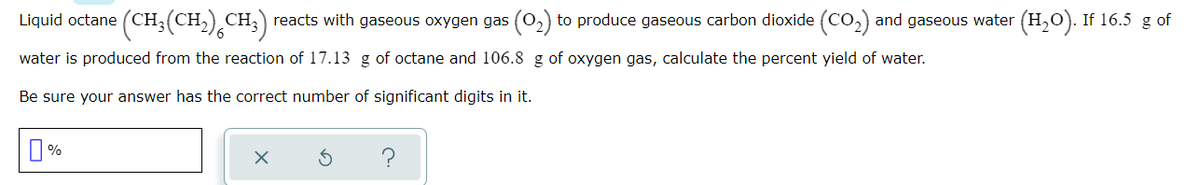 Liquid octane (CH;(CH,) CH;) reacts with gaseous oxygen gas (0,) to produce gaseous carbon dioxide (Co,) and gaseous water (H,0). If 16.5 g of
water is produced from the reaction of 17.13 g of octane and 106.8 g of oxygen gas, calculate the percent yield of water.
Be sure your answer has the correct number of significant digits in it.
O %

