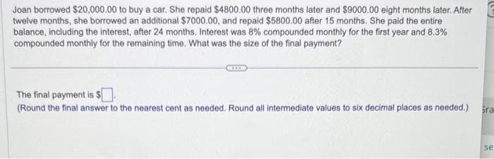 Joan borrowed $20,000.00 to buy a car. She repaid $4800.00 three months later and $9000.00 eight months later. After
twelve months, she borrowed an additional $7000.00, and repaid $5800.00 after 15 months. She paid the entire
balance, including the interest, after 24 months. Interest was 8% compounded monthly for the first year and 8.3%
compounded monthly for the remaining time. What was the size of the final payment?
The final payment is $.
(Round the final answer to the nearest cent as needed. Round all intermediate values to six decimal places as needed.)
Gra
se