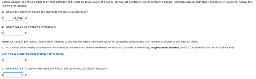 George Clausen (age 48) is employed by Kline Company and is paid an annual salary of $42,640. He has just decided to join the company's Simple Retirement Account (IRA form) and has a few questions. Answer the
following for Clausen:
a. What is the maximum that he can contribute into this retirement fund?
$
12,500 ✓
b. What would be the company's contribution?
$
X
Note: For items c. & d. below, round interim amounts two decimal places. Use these values in subsequent computations then round final answer to two decimal places.
c. What would be his weekly take-home if he contributes the maximum allowed retirement contribution (married, allowances, wage-bracket method, and a 2.3 % state income tax on total wages)?
Click here to access the Wage-Bracket Method Tables.
$
X
d. What would be his weekly take-home pay without the retirement contribution deduction?
X