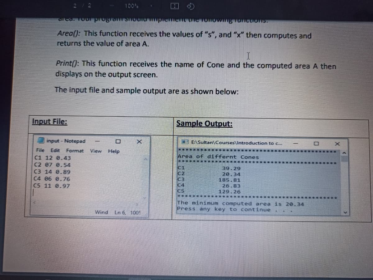 100%
Area(): This function receives the values of "s", and "x" then computes and
returns the value of area A.
Print(): This function receives the name of Cone and the computed area A then
displays on the output screen.
The input file and sample output are as shown below:
Input File:
Sample Output:
input - Notepad
ENSultan\Courses\Itroduction tO C.
************ *******
File Edit Format
C1 12 0.43
C2 07 0.54
C3 14 0.89
C4 06 0.76
C5 11 0.97
View
Help
Area of differnt ConeS
C1
C2
39.29
主85,81
26.83
129.26
c4
**** ********* *
The minimum computed area is 20.4
Press any key to continue
Wind Ln 6 1005
日
