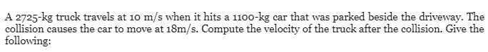 A 2725-kg truck travels at 10 m/s when it hits a 1100-kg car that was parked beside the driveway. The
collision causes the car to move at 18m/s. Compute the velocity of the truck after the collision. Give the
following:
