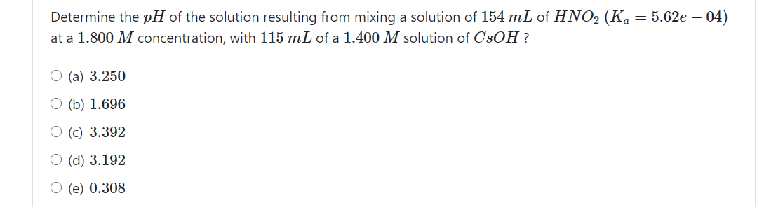 Determine the pH of the solution resulting from mixing a solution of 154 mL of HNO2 (Ka = 5.62e – 04)
at a 1.800 M concentration, with 115 mL of a 1.400 M solution of C'sOH ?
O (a) 3.250
O (b) 1.696
O (c) 3.392
O (d) 3.192
O (e) 0.308

