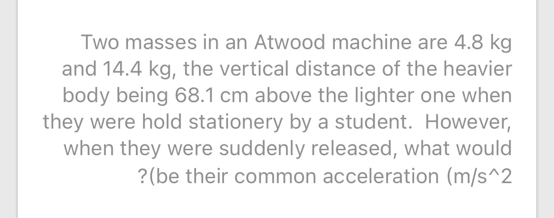 Two masses in an Atwood machine are 4.8 kg
and 14.4 kg, the vertical distance of the heavier
body being 68.1 cm above the lighter one when
they were hold stationery by a student. However,
when they were suddenly released, what would
?(be their common acceleration (m/s^2
