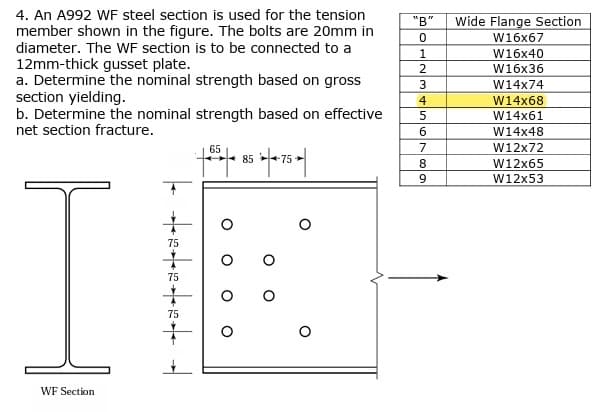 4. An A992 WF steel section is used for the tension
member shown in the figure. The bolts are 20mm in
diameter. The WF section is to be connected to a
12mm-thick gusset plate.
a. Determine the nominal strength based on gross
section yielding.
b. Determine the nominal strength based on effective
net section fracture.
WF Section
***********
+
65
+55 85 4.75 ►|
"B"
0
1
2
3
4
5
6
7
8
9
Wide Flange Section
W16x67
W16x40
W16x36
W14x74
W14x68
W14x61
W14x48
W12x72
W12x65
W12x53