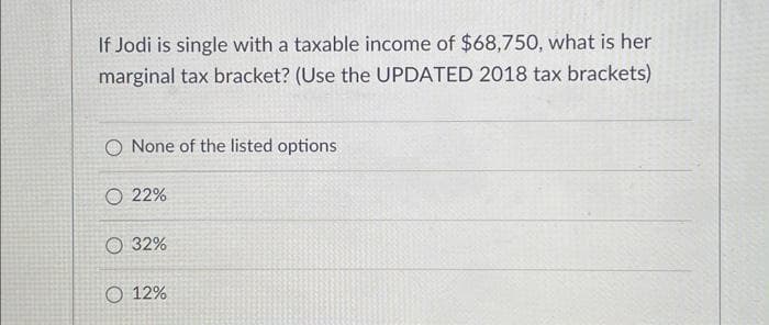 If Jodi is single with a taxable income of $68,750, what is her
marginal tax bracket? (Use the UPDATED 2018 tax brackets)
O None of the listed options
O 22%
O 32%
O 12%