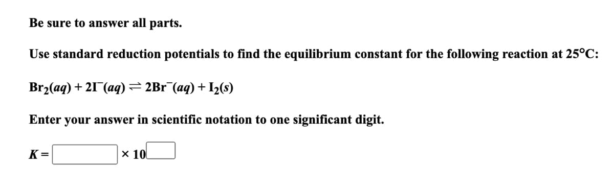 Be sure to answer all parts.
Use standard reduction potentials to find the equilibrium constant for the following reaction at 25°C:
Br₂(aq) + 21 (aq) ⇒ 2Br¯(aq) + 1₂ (s)
Enter your answer in scientific notation to one significant digit.
K=
x 10