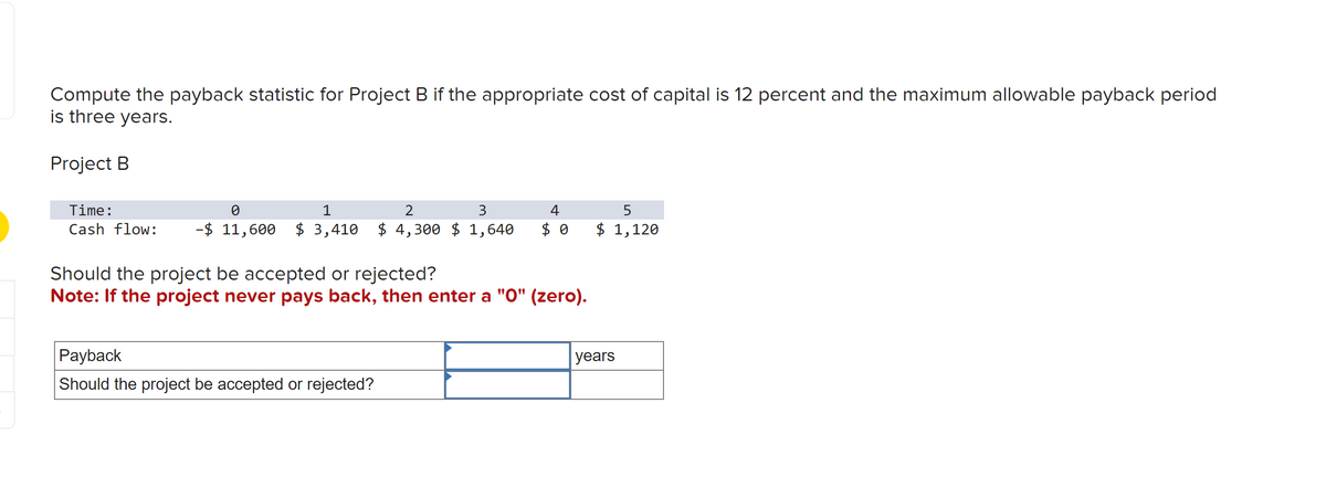 Compute the payback statistic for Project B if the appropriate cost of capital is 12 percent and the maximum allowable payback period
is three years.
Project B
Time:
0
1
2
3
Cash flow: -$ 11,600 $ 3,410 $ 4,300 $ 1,640
4
$0
Should the project be accepted or rejected?
Note: If the project never pays back, then enter a "0" (zero).
Payback
Should the project be accepted or rejected?
5
$ 1,120
years