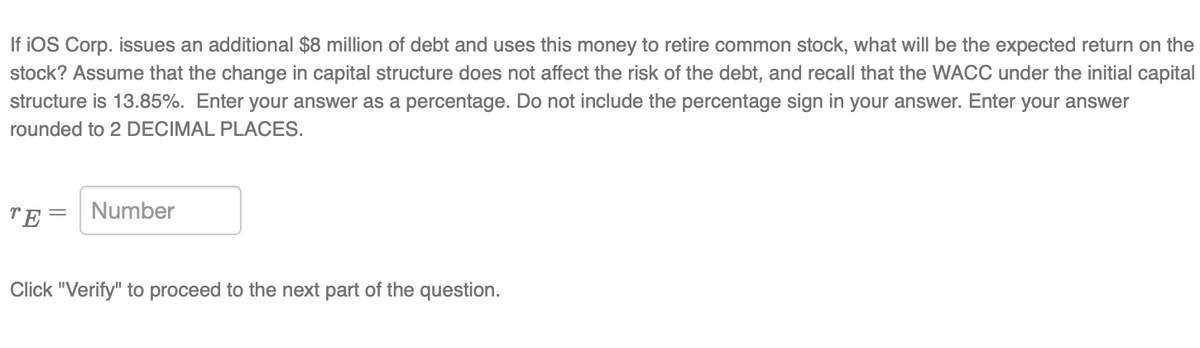 If iOS Corp. issues an additional $8 million of debt and uses this money to retire common stock, what will be the expected return on the
stock? Assume that the change in capital structure does not affect the risk of the debt, and recall that the WACC under the initial capital
structure is 13.85%. Enter your answer as a percentage. Do not include the percentage sign in your answer. Enter your answer
rounded to 2 DECIMAL PLACES.
TE= Number
Click "Verify" to proceed to the next part of the question.