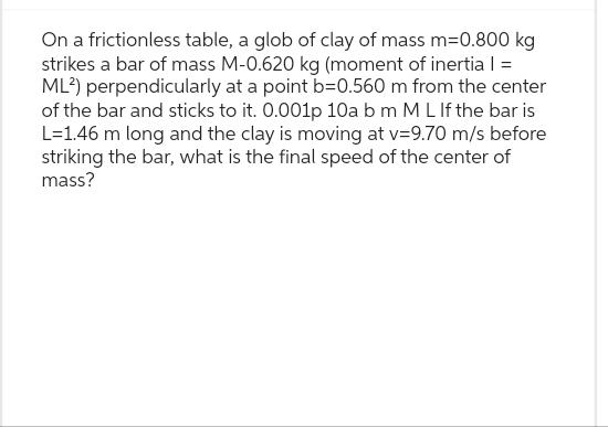 On a frictionless table, a glob of clay of mass m=0.800 kg
strikes a bar of mass M-0.620 kg (moment of inertia | =
ML²) perpendicularly at a point b=0.560 m from the center
of the bar and sticks to it. 0.001p 10a b m M L If the bar is
L=1.46 m long and the clay is moving at v=9.70 m/s before
striking the bar, what is the final speed of the center of
mass?