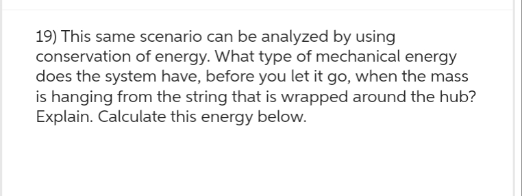 19) This same scenario can be analyzed by using
conservation of energy. What type of mechanical energy
does the system have, before you let it go, when the mass
is hanging from the string that is wrapped around the hub?
Explain. Calculate this energy below.