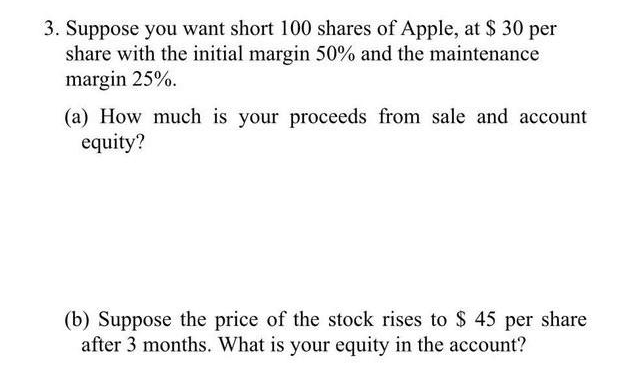 3. Suppose you want short 100 shares of Apple, at $ 30 per
share with the initial margin 50% and the maintenance
margin 25%.
(a) How much is your proceeds from sale and account
equity?
(b) Suppose the price of the stock rises to $ 45 per share
after 3 months. What is your equity in the account?
