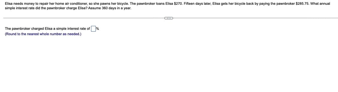Elisa needs money to repair her home air conditioner, so she pawns her bicycle. The pawnbroker loans Elisa $270. Fifteen days later, Elisa gets her bicycle back by paying the pawnbroker $285.75. What annual
simple interest rate did the pawnbroker charge Elisa? Assume 360 days in a year.
The pawnbroker charged Elisa a simple interest rate of %
(Round to the nearest whole number as needed.)
