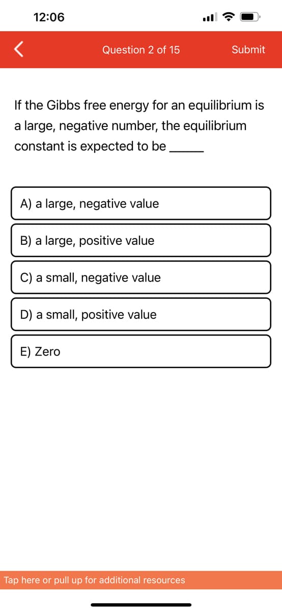 12:06
Question 2 of 15
If the Gibbs free energy for an equilibrium is
a large, negative number, the equilibrium
constant is expected to be
A) a large, negative value
B) a large, positive value
C) a small, negative value
D) a small, positive value
E) Zero
Submit
Tap here or pull up for additional resources