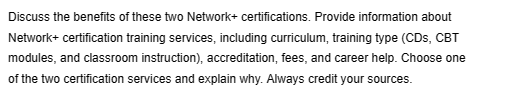 Discuss the benefits of these two Network+ certifications. Provide information about
Network+ certification training services, including curriculum, training type (CDs, CBT
modules, and classroom instruction), accreditation, fees, and career help. Choose one
of the two certification services and explain why. Always credit your sources.