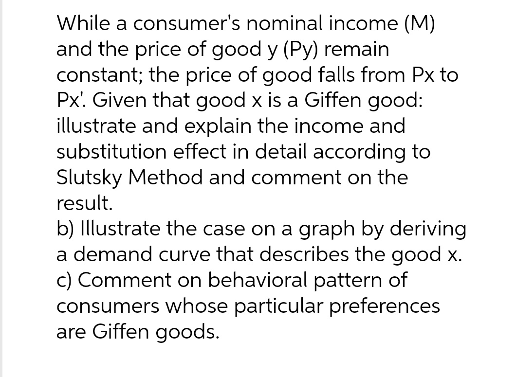 While a consumer's nominal income (M)
and the price of good y (Py) remain
constant; the price of good falls from Px to
Px'. Given that good x is a Giffen good:
illustrate and explain the income and
substitution effect in detail according to
Slutsky Method and comment on the
result.
b) Illustrate the case on a graph by deriving
a demand curve that describes the good x.
c) Comment on behavioral pattern of
consumers whose particular preferences
are Giffen goods.