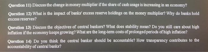 Question 11) Discuss the change in money multiplier if the share of cash usage is increasing in an economy?
Question 12) What is the impact of banks' excess reserve holdings on the money multiplier? Why do banks hold
excess reserves?
Question 13) Discuss the objectives of central bankers? What does stability mean? Do you still care about high
inflation if the economy keeps growing? What are the long-term costs of prolonged periods of high inflation?
Question 14) Do you think the central banker should be accountable? How transparency contributes to the
accountability of central banks?