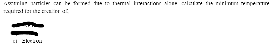 Assuming particles can be formed due to thermal interactions alone, calculate the minimum temperature
required for the creation of,
c) Electron