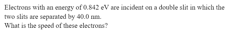 Electrons with an energy of 0.842 eV are incident on a double slit in which the
two slits are separated by 40.0 nm.
What is the speed of these electrons?