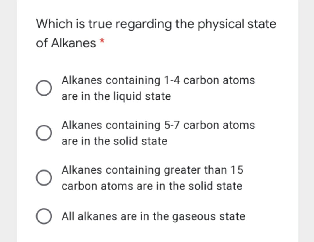 Which is true regarding the physical state
of Alkanes *
Alkanes containing 1-4 carbon atoms
are in the liquid state
Alkanes containing 5-7 carbon atoms
are in the solid state
Alkanes containing greater than 15
carbon atoms are in the solid state
O All alkanes are in the gaseous state
