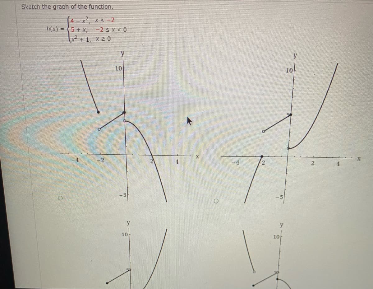 Sketch the graph of the function.
4 - x, x < -2
h(x) = 5+ x,
-2 < x < 0
x+1, x 0
y
10
10
4
-4
2.
y
y
10
10
