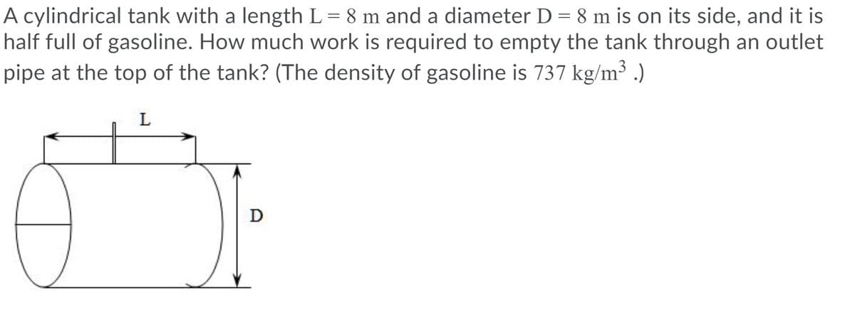 A cylindrical tank with a length L= 8 m and a diameter D = 8 m is on its side, and it is
half full of gasoline. How much work is required to empty the tank through an outlet
pipe at the top of the tank? (The density of gasoline is 737 kg/m³ .)
D
