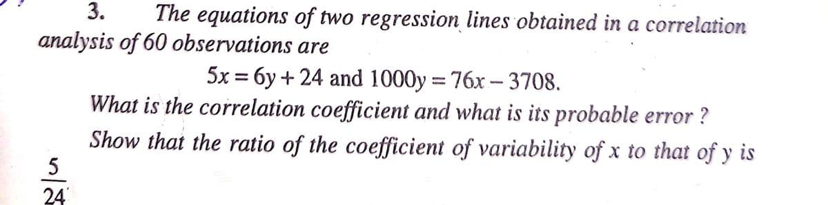3.
The equations of two regression lines obtained in a correlation
analysis of 60 observations are
5x = 6y + 24 and 1000y = 76x – 3708.
What is the correlation coefficient and what is its probable error ?
Show that the ratio of the coefficient of variability of x to that of y is
24
