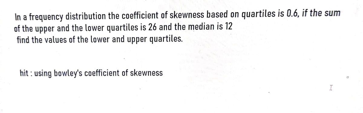 In a frequency distribution the coefficient of skewness based on quartiles is 0.6, if the sum
of the upper and the lower quartiles is 26 and the median is 12
find the values of the lower and upper quartiles.
hit: using bowley's coefficient of skewness
I
0