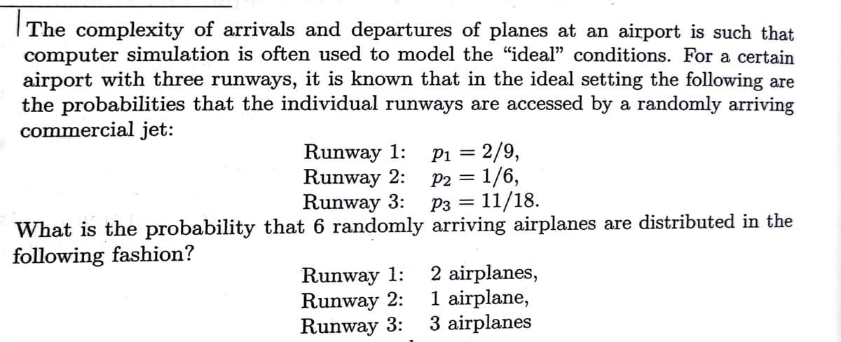 The complexity of arrivals and departures of planes at an airport is such that
computer simulation is often used to model the "ideal" conditions. For a certain
airport with three runways, it is known that in the ideal setting the following are
the probabilities that the individual runways are accessed by a randomly arriving
commercial jet:
Runway 1:
Runway 2:
Runway 3:
What is the probability that 6 randomly arriving airplanes are distributed in the
Pi = 2/9,
P2 = 1/6,
P3 = 11/18.
6,
following fashion?
Runway 1:
Runway 2:
Runway 3:
2 airplanes,
1 airplane,
3 airplanes
