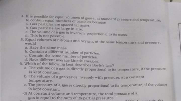 4. It is possible for equal volumes of gases, at standard pressure and temperature,
to contain equal numbers of particles because
a. Gas particles are spaced far apart.
b. Gas particles are large in size.
c. The volume of a gas is inversely proportional to its mass.
d. This is not possible.
5. Equal volumes of nitrogen and oxygen, at the same temperature and pressure,
would
a. Have the same mass.
b. Contain a different number of particles.
c. Contain the same number of particles.
d. Have different average kinetic energies.
6. Which of the following best describes Boyle's Law?
a. The volume of a gas is directly proportional to its temperature, if the pressure
is kept constant.
b. The volume of a gas varies inversely with pressure, at a constant
temperature.
c. The pressure of a gas is directly proportional to its temperature, if the volume
is kept constant.
d) At constant volume and temperature, the total pressure of a
gas is equal to the sum of its partial pressures.
