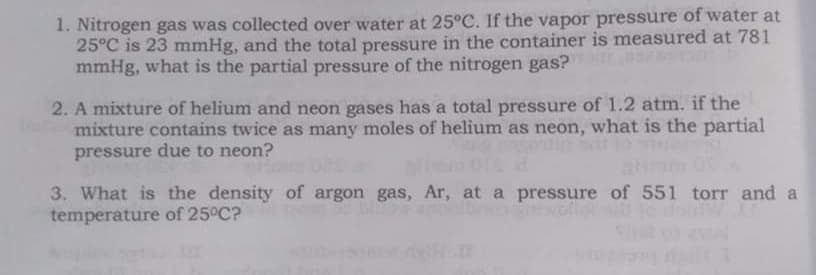 1. Nitrogen gas was collected over water at 25°C. If the vapor pressure of water at
25°C is 23 mmHg, and the total pressure in the container is measured at 781
mmHg, what is the partial pressure of the nitrogen gas?
2. A mixture of helium and neon gases has a total pressure of 1.2 atm. if the
mixture contains twice as many moles of helium as neon, what is the partial
pressure due to neon?
3. What is the density of argon gas, Ar, at a pressure of 551 torr and a
temperature of 25°C?
