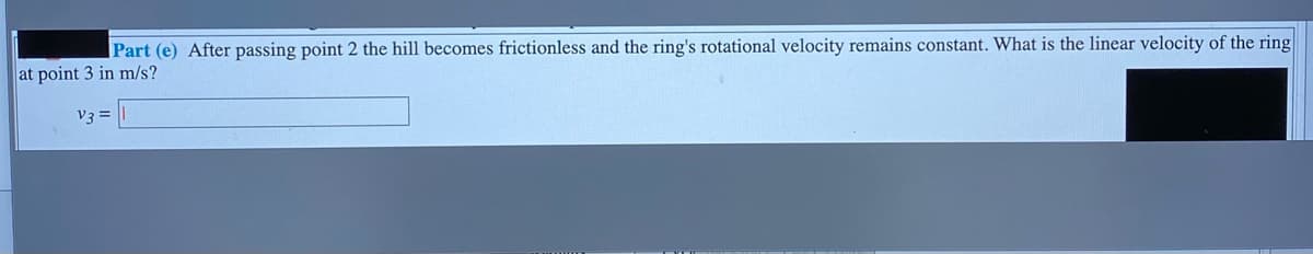 Part (e) After passing point 2 the hill becomes frictionless and the ring's rotational velocity remains constant. What is the linear velocity of the ring
at point 3 in m/s?
V3 =
