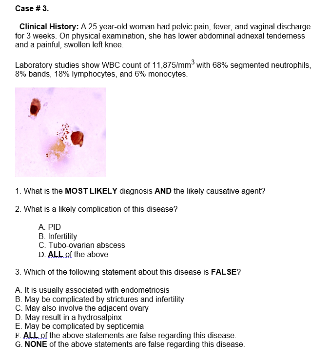 Case # 3.
Clinical History: A 25 year-old woman had pelvic pain, fever, and vaginal discharge
for 3 weeks. On physical examination, she has lower abdominal adnexal tenderness
and a painful, swollen left knee.
Laboratory studies show WBC count of 11,875/mm³ with 68% segmented neutrophils,
8% bands, 18% lymphocytes, and 6% monocytes.
1. What is the MOST LIKELY diagnosis AND the likely causative agent?
2. What is a likely complication of this disease?
A. PID
B. Infertility
C. Tubo-ovarian abscess
D. ALL of the above
3. Which of the following statement about this disease is FALSE?
A. It is usually associated with endometriosis
B. May be complicated by strictures and infertility
C. May also involve the adjacent ovary
D. May result in a hydrosalpinx
E. May be complicated by septicemia
F. ALL of the above statements are false regarding this disease.
G. NONE of the above statements are false regarding this disease.