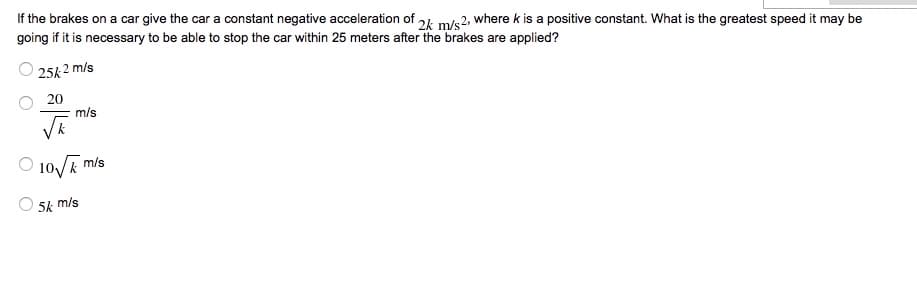 If the brakes on a car give the car a constant negative acceleration of 24 m/s2, where k is a positive constant. What is the greatest speed it may be
going if it is necessary to be able to stop the car within 25 meters after the brakes are applied?
25k 2 m/s
20
m/s
10/E
m/s
5k m/s

