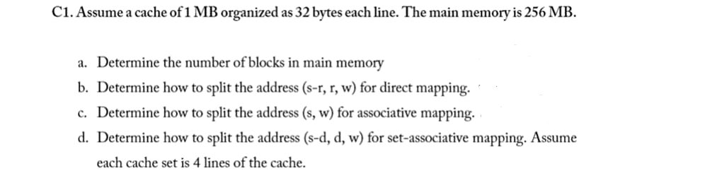 C1. Assume a cache of 1 MB organized as 32 bytes each line. The main memory is 256 MB.
a. Determine the number of blocks in main memory
b. Determine how to split the address (s-r, r, w) for direct mapping.
c. Determine how to split the address (s, w) for associative mapping.
d. Determine how to split the address (s-d, d, w) for set-associative mapping. Assume
each cache set is 4 lines of the cache.
